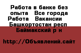 Работа в банке без опыта - Все города Работа » Вакансии   . Башкортостан респ.,Баймакский р-н